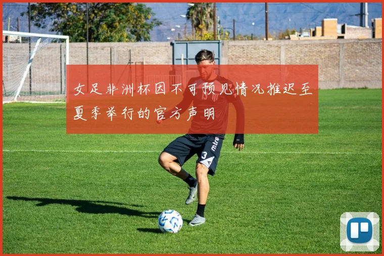 女足非洲杯因不可预见情况推迟至夏季举行的官方声明
