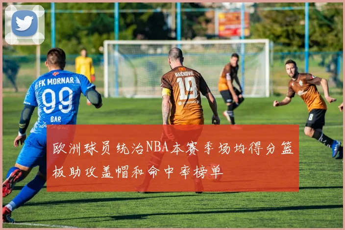 欧洲球员统治NBA本赛季场均得分篮板助攻盖帽和命中率榜单