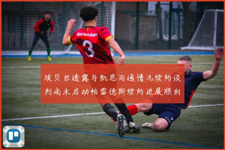 埃贝尔透露与凯恩沟通情况续约谈判尚未启动帕雷德斯续约进展顺利