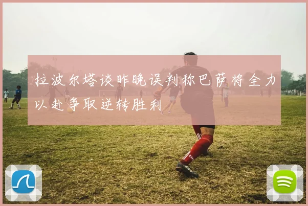 拉波尔塔谈昨晚误判称巴萨将全力以赴争取逆转胜利