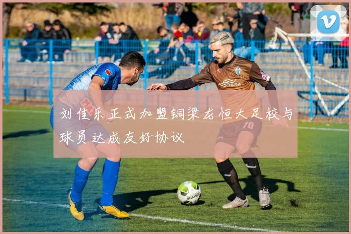 刘佳乐正式加盟铜梁龙恒大足校与球员达成友好协议