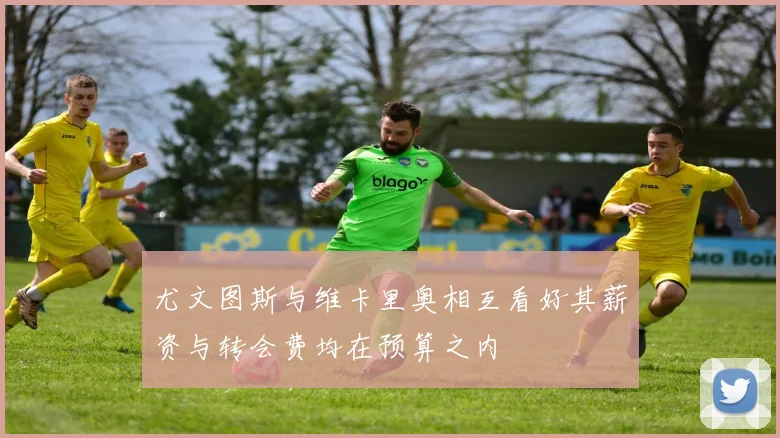 尤文图斯与维卡里奥相互看好其薪资与转会费均在预算之内
