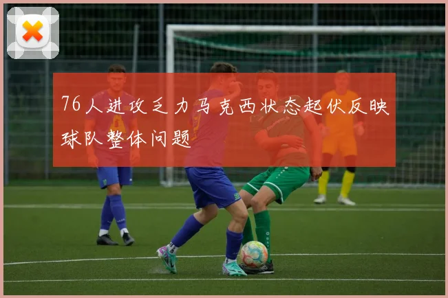 76人进攻乏力马克西状态起伏反映球队整体问题