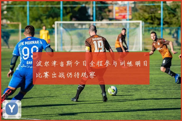 波尔津吉斯今日全程参与训练明日比赛出战仍待观察