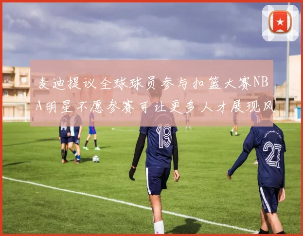 麦迪提议全球球员参与扣篮大赛NBA明星不愿参赛可让更多人才展现风采