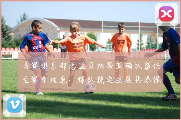 马赛俱乐部总监贝纳蒂亚确认留任至赛季结束，球队稳定发展再添保障