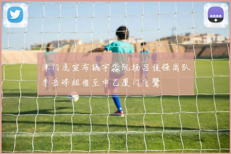 津门虎宣布钱宇淼阮杨吕佳强离队李岳峰租借至中乙厦门飞鹭