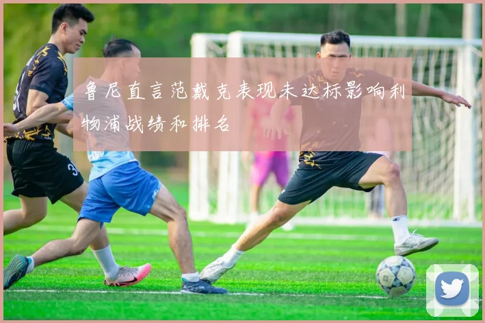 鲁尼直言范戴克表现未达标影响利物浦战绩和排名