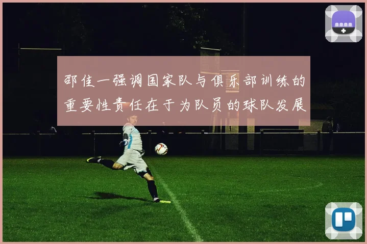 邵佳一强调国家队与俱乐部训练的重要性责任在于为队员的球队发展贡献力量