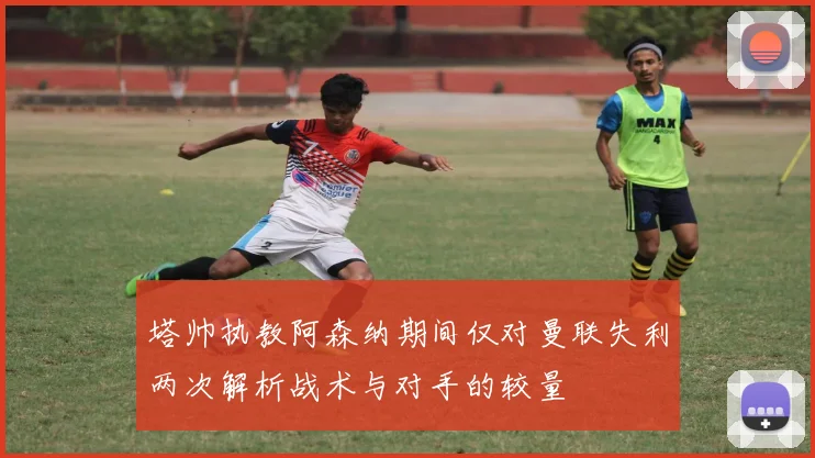 塔帅执教阿森纳期间仅对曼联失利两次解析战术与对手的较量