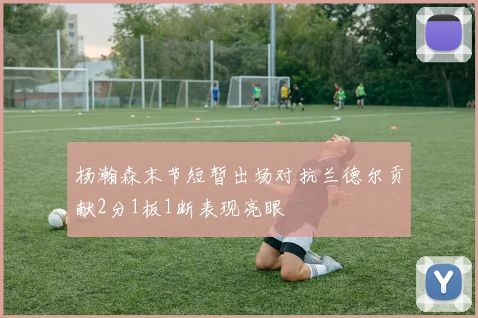 杨瀚森末节短暂出场对抗兰德尔贡献2分1板1断表现亮眼
