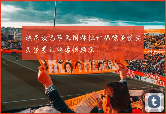 迪尼谈巴萨氛围称拉什福德身份无关紧要让他感悟颇深