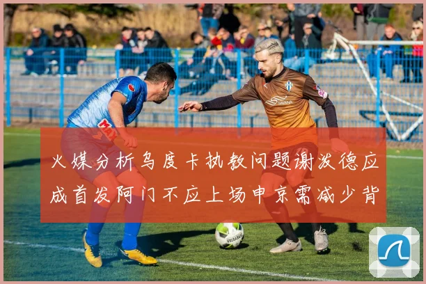 火媒分析乌度卡执教问题谢泼德应成首发阿门不应上场申京需减少背打次数