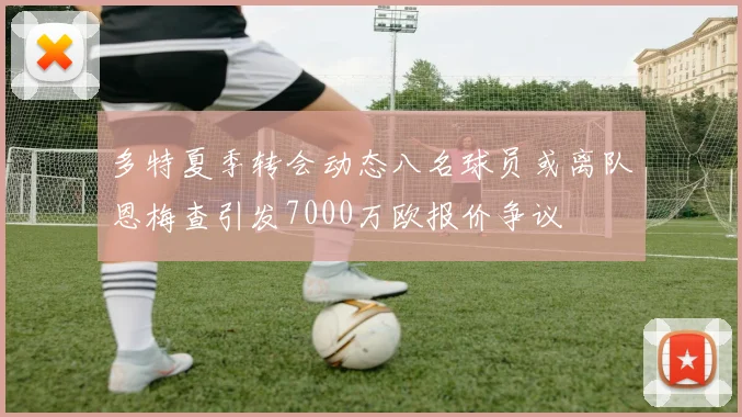 多特夏季转会动态八名球员或离队恩梅查引发7000万欧报价争议