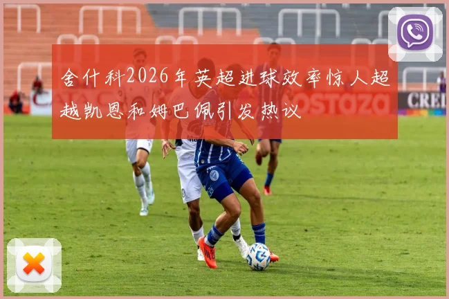 舍什科2026年英超进球效率惊人超越凯恩和姆巴佩引发热议