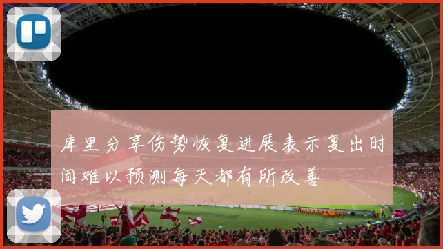 库里分享伤势恢复进展表示复出时间难以预测每天都有所改善