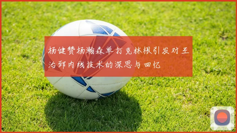 杨健赞杨瀚森单打克林根引发对王治郅内线技术的深思与回忆