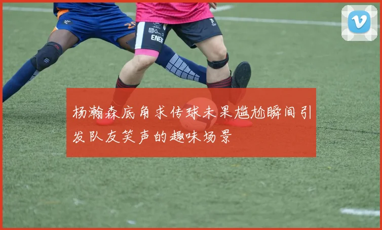 杨瀚森底角求传球未果尴尬瞬间引发队友笑声的趣味场景