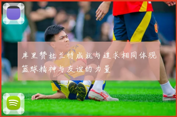 库里赞杜兰特成就与追求相同体现篮球精神与友谊的力量